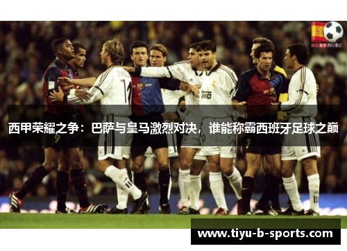 西甲荣耀之争:巴萨与皇马激烈对决,谁能称霸西班牙足球之巅 西甲荣耀之争:巴萨与皇马激烈对决,谁能称霸西班牙足球之巅