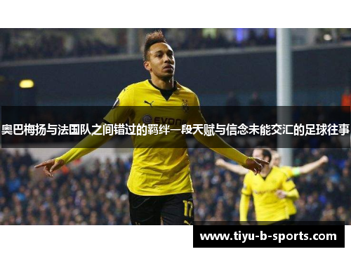 奥巴梅扬与法国队之间错过的羁绊一段天赋与信念未能交汇的足球往事 奥巴梅扬与法国队之间错过的羁绊一段天赋与信念未能交汇的足球往事