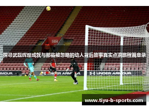 探寻武磊辉煌成就与那些被忽略的动人背后故事真实点滴旅程篇章录 探寻武磊辉煌成就与那些被忽略的动人背后故事真实点滴旅程篇章录