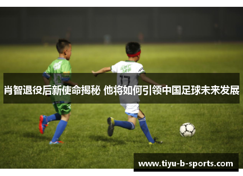 肖智退役后新使命揭秘 他将如何引领中国足球未来发展 肖智退役后新使命揭秘 他将如何引领中国足球未来发展