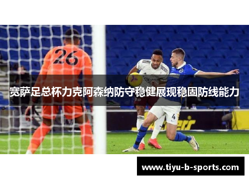 宽萨足总杯力克阿森纳防守稳健展现稳固防线能力 宽萨足总杯力克阿森纳防守稳健展现稳固防线能力