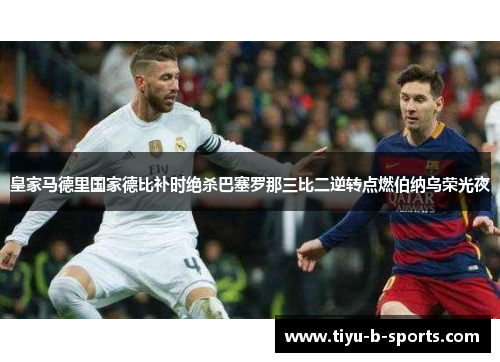 皇家马德里国家德比补时绝杀巴塞罗那三比二逆转点燃伯纳乌荣光夜