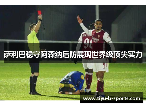 萨利巴稳守阿森纳后防展现世界级顶尖实力 萨利巴稳守阿森纳后防展现世界级顶尖实力